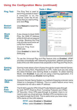 Page 3535
Using the Configuration Menu (continued)
Tools > Misc
Ping Test-
Restart
Device-
Block
WAN
Ping-
Discard Ping from
WAN side-
VPN
Pass
Through-
PPTP- select Enabled or Disabled
IPSec- select Enabled or Disabled The Ping Test is used to
send Ping packets to test if
a computer is on the
Internet. Enter the IP Ad-
dress that you wish to Ping,
and click Ping
If you choose to block WAN
Ping, the WAN IP Address
of the DI-624 will not respond
to pings. Blocking the Ping
may provide some extra se-
curity from...