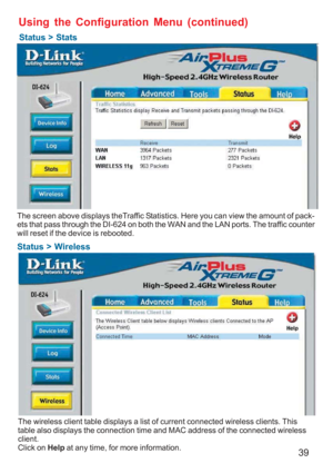 Page 3939
Status > Wireless
Using the Configuration Menu (continued)
Status > Stats
The screen above displays theTraffic Statistics. Here you can view the amount of pack-
ets that pass through the DI-624 on both the WAN and the LAN ports. The traffic counter
will reset if the device is rebooted.
The wireless client table displays a list of current connected wireless clients. This
table also displays the connection time and MAC address of the connected wireless
client.
Click on Help at any time, for more...