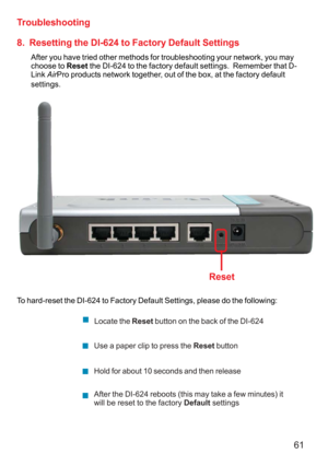 Page 6161
8.  Resetting the DI-624 to Factory Default Settings
After you have tried other methods for troubleshooting your network, you may
choose to Reset the DI-624 to the factory default settings.  Remember that D-
Link AirPro products network together, out of the box, at the factory default
settings.
To hard-reset the DI-624 to Factory Default Settings, please do the following:
Troubleshooting
