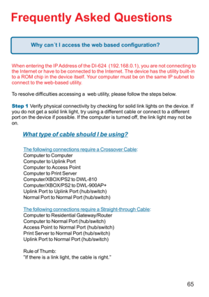 Page 6565
Frequently Asked Questions
When entering the IP Address of the DI-624  (192.168.0.1), you are not connecting to
the Internet or have to be connected to the Internet. The device has the utility built-in
to a ROM chip in the device itself. Your computer must be on the same IP subnet to
connect to the web-based utility.
To resolve difficulties accessing a  web utility, please follow the steps below.
Step 1
      
 Verify physical connectivity by checking for solid link lights on the device. If
you do not...