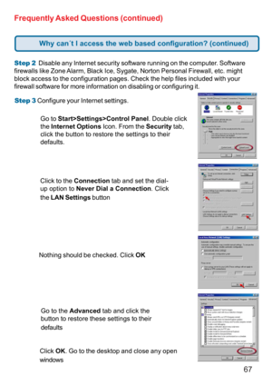 Page 6767
Step 3 Configure your Internet settings. Step 2  Disable any Internet security software running on the computer. Software
firewalls like Zone Alarm, Black Ice, Sygate, Norton Personal Firewall, etc. might
block access to the configuration pages. Check the help files included with your
firewall software for more information on disabling or configuring it.
Frequently Asked Questions (continued)
Click to the Connection tab and set the dial-
up option to Never Dial a Connection. Click
the LAN Settings...