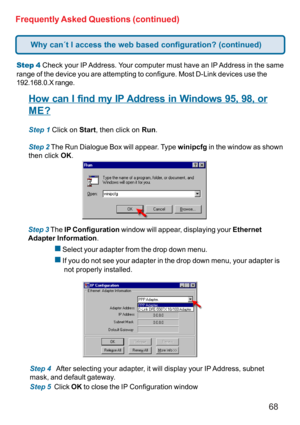 Page 6868 Frequently Asked Questions (continued)
Step 4 Check your IP Address. Your computer must have an IP Address in the same
range of the device you are attempting to configure. Most D-Link devices use the
192.168.0.X range.
How can I find my IP Address in Windows 95, 98, or
ME?
Step 1 Click on Start, then click on Run.
Step 2 The Run Dialogue Box will appear. Type winipcfg in the window as shown
then click OK.
Step 3 The IP Configuration window will appear, displaying your Ethernet
Adapter Information.
