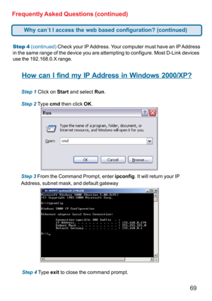 Page 6969 Frequently Asked Questions (continued)
Step 4 (continued) Check your IP Address. Your computer must have an IP Address
in the same range of the device you are attempting to configure. Most D-Link devices
use the 192.168.0.X range.
How can I find my IP Address in Windows 2000/XP?
Step 1 Click on Start and select Run.
Step 2 Type cmd then click OK.
Step 3 From the Command Prompt, enter ipconfig. It will return your IP
Address, subnet mask, and default gateway
Step 4 Type exit to close the command...