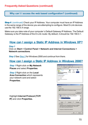 Page 7070 Frequently Asked Questions (continued)
Step 4  (continued) Check your IP Address. Your computer must have an IP Address
in the same range of the device you are attempting to configure. Most D-Link devices
use the 192.168.0.X range.
Make sure you take note of your computer´s Default Gateway IP Address. The Default
Gateway is the IP Address of the D-Link router. By default, it should be 192.168.0.1.
How can I assign a Static IP Address in Windows XP?
Step 1
Click on Start > Control Panel > Network and...