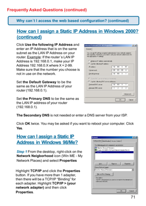 Page 7171 Frequently Asked Questions (continued)
How can I assign a Static IP Address in Windows 2000?
(continued)
Click Use the following IP Address and
enter an IP Address that is on the same
subnet as the LAN IP Address on your
router. 
Example: If the router´s LAN IP
Address is 192.168.0.1, make your IP
Address 192.168.0.X where X = 2-99.
Make sure that the number you choose is
not in use on the network.
Set the Default Gateway to be the
same as the LAN IP Address of your
router (192.168.0.1).
Set the...