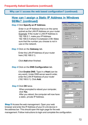 Page 7272 Frequently Asked Questions (continued)
How can I assign a Static IP Address in Windows
98/Me? (continued)
Step 2 Click Specify an IP Address.
Step 3 Click on the Gateway tab.
Enter the LAN IP Address of your router
here (192.168.0.1).
Click Add when finished.
Step 4 Click on the DNS Configuration tab.
Enter in an IP Address that is on the same
subnet as the LAN IP Address on your router.
Example: If the router´s LAN IP Address is
192.168.0.1, make your IP Address
192.168.0.X where X is between 2-99....