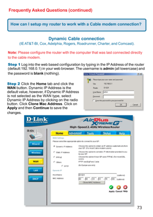 Page 7373 Frequently Asked Questions (continued)
How can I setup my router to work with a Cable modem connection?
Dynamic Cable connection
 
(IE AT&T-BI,  Cox, Adelphia,  Rogers,  Roadrunner,  Charter,  and  Comcast).
Note: Please configure the router with the computer that was last connected directly
to the cable modem.
Step 1 Log into the web based configuration by typing in the IP Address of the router
(default:192.168.0.1) in your web browser. The username is admin (all lowercase) and
the password is blank...