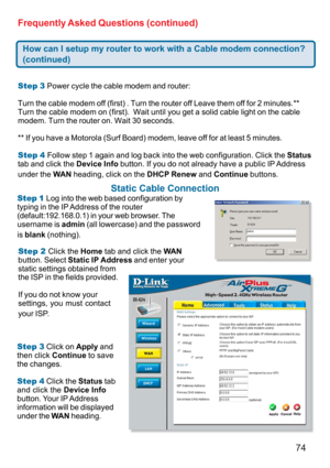 Page 7474 Frequently Asked Questions (continued)
How can I setup my router to work with a Cable modem connection?
(continued)
Step 3 Power cycle the cable modem and router:
Turn the cable modem off (first) . Turn the router off Leave them off for 2 minutes.**
Turn the cable modem on (first).  Wait until you get a solid cable light on the cable
modem. Turn the router on. Wait 30 seconds.
** If you have a Motorola (Surf Board) modem, leave off for at least 5 minutes.
Step 4 Follow step 1 again and log back into...