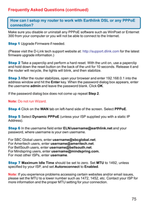 Page 7575 Frequently Asked Questions (continued)
How can I setup my router to work with Earthlink DSL or any PPPoE
connection?
Make sure you disable or uninstall any PPPoE software such as WinPoet or Enternet
300 from your computer or you will not be able to connect to the Internet.
Step 1 Upgrade Firmware if needed.
(Please visit the D-Link tech support website at: http://support.dlink.com for the latest
firmware upgrade information.)
Step 2 Take a paperclip and perform a hard reset. With the unit on, use a...