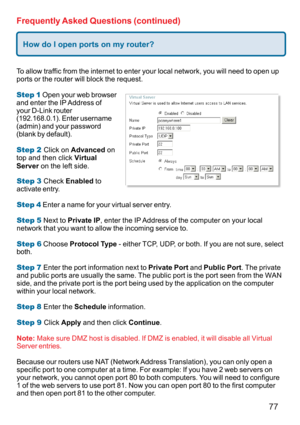 Page 7777
Frequently Asked Questions (continued)
How do I open ports on my router?
To allow traffic from the internet to enter your local network, you will need to open up
ports or the router will block the request.
Step 1 Open your web browser
and enter the IP Address of
your D-Link router
(192.168.0.1). Enter username
(admin) and your password
(blank by default).
Step 2 Click on Advanced on
top and then click Virtual
Server on the left side.
Step 3 Check Enabled to
activate entry.
Step 4 Enter a name for your...