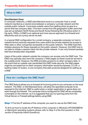 Page 7878
Frequently Asked Questions (continued)
What is DMZ?
Demilitarized Zone:
In computer networks, a DMZ (demilitarized zone) is a computer host or small
network inserted as a neutral zone between a company´s private network and the
outside public network. It prevents outside users from getting direct access to a
server that has company data. (The term comes from the geographic buffer zone that
was set up between North Korea and South Korea following the UN police action in
the early 1950s.) A DMZ is an...