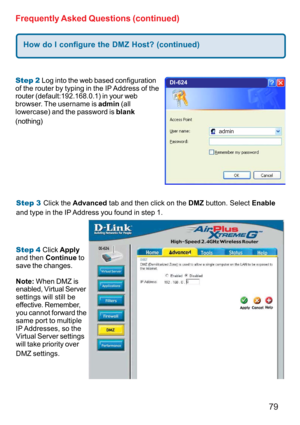 Page 7979 Frequently Asked Questions (continued)
Step 2 Log into the web based configuration
of the router by typing in the IP Address of the
router (default:192.168.0.1) in your web
browser. The username is admin (all
lowercase) and the password is blank
(nothing)
How do I configure the DMZ Host? (continued)
Step 3 Click the Advanced tab and then click on the DMZ button. Select Enable
and type in the IP Address you found in step 1.
Step 4 Click Apply
and then Continue to
save the changes.
Note: When DMZ is...