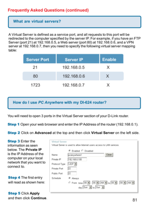 Page 8181 Frequently Asked Questions (continued)
What are virtual servers?
A Virtual Server is defined as a service port, and all requests to this port will be
redirected to the computer specified by the server IP. For example, if you have an FTP
Server (port 21) at 192.168.0.5, a Web server (port 80) at 192.168.0.6, and a VPN
server at 192.168.0.7, then you need to specify the following virtual server mapping
table:
Server Port
Server IPEnable
  21       192.168.0.5 X
80     192.168.0.6          X
1723...