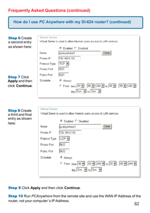 Page 8282
How do I use PC Anywhere with my DI-624 router? (continued)
Frequently Asked Questions (continued)
Step 6 Create
a second entry
as shown here:
Step 7 Click
Apply and then
click Continue.
Step 8 Create
a third and final
entry as shown
here:
Step 9 Click Apply and then click Continue.
Step 10 Run PCAnywhere from the remote site and use the WAN IP Address of the
router, not your computer´s IP Address. 