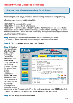 Page 8383
How can I use eDonkey behind my D-Link Router?
Frequently Asked Questions (continued)
You must open ports on your router to allow incoming traffic while using eDonkey.
eDonkey uses three ports (4 if using CLI):
4661 (TCP) To connect with a server
4662 (TCP) To connect with other clients
4665 (UDP) To communicate with servers other than the one you are connected to.
4663 (TCP) *Used with the command line (CLI) client when it is configured to allow
remote connections. This is the case when using a...