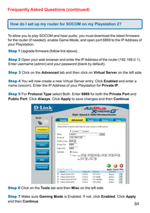 Page 8484 Frequently Asked Questions (continued)
To allow you to play SOCOM and hear audio, you must download the latest firmware
for the router (if needed), enable Game Mode, and open port 6869 to the IP Address of
your Playstation.
Step 1 Upgrade firmware (follow link above).
Step 2 Open your web browser and enter the IP Address of the router (192.168.0.1).
Enter username (admin) and your password (blank by default).
Step 3 Click on the Advanced tab and then click on Virtual Server on the left side.
Step 4...