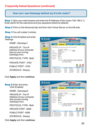 Page 8585
Frequently Asked Questions (continued)
How can I use Gamespy behind my D-Link router?
Step 1 Open your web browser and enter the IP Address of the router (192.168.0.1).
Enter admin for the username and your password (blank by default).
Step 2 Click on the Advanced tab and then click Virtual Server on the left side.
Step 3 You will create 2 entries.
Step 4 Click Enabled and enter
Settings:
Click Apply and then continue
Step 5 Enter 2nd entry:
        Click Enabled
Click Apply and then continue....