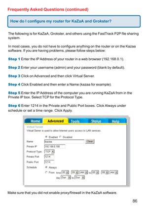 Page 8686
Frequently Asked Questions (continued)
How do I configure my router for KaZaA and Grokster?
The following is for KaZaA, Grokster, and others using the FastTrack P2P file sharing
system.
In most cases, you do not have to configure anything on the router or on the Kazaa
software. If you are having problems, please follow steps below:
Step 1 Enter the IP Address of your router in a web browser (192.168.0.1).
Step 2 Enter your username (admin) and your password (blank by default).
Step 3 Click on Advanced...