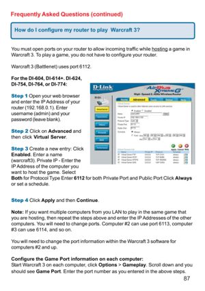 Page 8787
Frequently Asked Questions (continued)
How do I configure my router to play  Warcraft 3?
You must open ports on your router to allow incoming traffic while hosting a game in
Warcraft 3. To play a game, you do not have to configure your router.
Warcraft 3 (Battlenet) uses port 6112.
For the DI-604, DI-614+. DI-624,
DI-754, DI-764, or DI-774:
Step 1 Open your web browser
and enter the IP Address of your
router (192.168.0.1). Enter
username (admin) and your
password (leave blank).
Step 2 Click on...