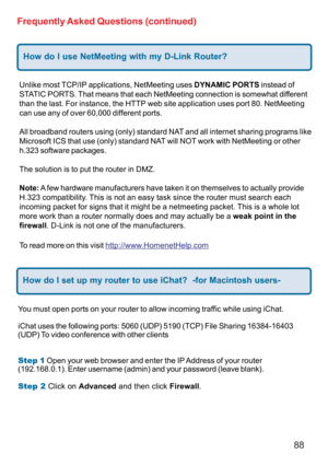 Page 8888
Frequently Asked Questions (continued)
How do I use NetMeeting with my D-Link Router?
Unlike most TCP/IP applications, NetMeeting uses DYNAMIC PORTS instead of
STATIC PORTS. That means that each NetMeeting connection is somewhat different
than the last. For instance, the HTTP web site application uses port 80. NetMeeting
can use any of over 60,000 different ports.
All broadband routers using (only) standard NAT and all internet sharing programs like
Microsoft ICS that use (only) standard NAT will NOT...