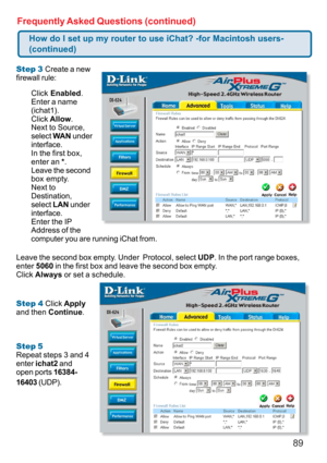Page 8989 Frequently Asked Questions (continued)
Step 3 Create a new
firewall rule:
Leave the second box empty. Under  Protocol, select UDP. In the port range boxes,
enter 5060 in the first box and leave the second box empty.
Click Always or set a schedule.
Step 4 Click Apply
and then Continue.
Step 5
Repeat steps 3 and 4
enter ichat2 and
open ports 16384-
16403 (UDP).
How do I set up my router to use iChat? -for Macintosh users-
(continued)
Click Enabled.
Enter a name
(ichat1).
Click Allow.
Next to Source,...