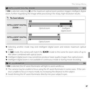 Page 11197Menus
The Setup Menu
 R R INTELLIGENT DIGITAL ZOOM INTELLIGENT DIGITAL ZOOM((default: default: OFF)OFF)
If  ON is selected, selecting i at the maximum optical zoom position triggers intelligent digital 
zoom, further magnifying the image while processing it for sharp, high-resolution results.
  The Zoom Indicator  The Zoom Indicator
INTELLIGENT DIGITAL INTELLIGENT DIGITAL ZOOMZOOM on on
ji
Optical zoomIntelligent 
digital zoom
INTELLIGENT DIGITAL INTELLIGENT DIGITAL ZOOMZOOM off  off 
ji
Optical zoom...