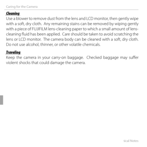 Page 118104Technical Notes
Caring for the Camera
 Cleaning Cleaning
Use a blower to remove dust from the lens and LCD monitor, then gently wipe 
with a soft, dry cloth.  Any remaining stains can be removed by wiping gently 
with a piece of FUJIFILM lens-cleaning paper to which a small amount of lens-
cleaning fl uid has been applied.  Care should be taken to avoid scratching the 
lens or LCD monitor.  The camera body can be cleaned with a soft, dry cloth.  
Do not use alcohol, thinner, or other volatile...