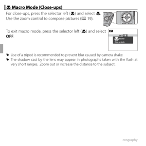 Page 5238More on Photography
 F F Macro Mode (Close-ups) Macro Mode (Close-ups)
For close-ups, press the selector left (F) and select F. 
Use the zoom control to compose pictures (P 19).
To exit macro mode, press the selector left (F) and select 
OFF.
MACROOFF
P
Close-up shots
 
R Use of a tripod is recommended to prevent blur caused by camera shake.
 
R The shadow cast by the lens may appear in photographs taken with the fl ash at 
very short ranges.  Zoom out or increase the distance to the subject. 