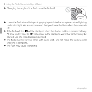 Page 5440More on Photography
N Using the Flash (Super-Intelligent Flash)
 
R Changing the angle of the fl ash turns the fl ash off  .
 
R Lower the fl  ash where fl  ash photography is prohibited or to capture natural lighting 
under dim light. We also recommend that you lower the fl ash when the camera is 
off .
 
R  If the fl  ash will fi  re, p will be displayed when the shutter button is pressed halfway.  
At slow shutter speeds,  k will appear in the display to warn that pictures may be 
blurred; use of a...