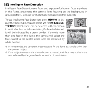 Page 6349More on Photography
 b b Intelligent Face Detection Intelligent Face Detection
Intelligent Face Detection sets focus and exposure for human faces anywhere 
in the frame, preventing the camera from focusing on the background in 
group portraits.  Choose for shots that emphasize portrait subjects.
To use Intelligent Face Detection, press MENU/OK to dis-
play the shooting menu and select ON for b FACE DE-
TECTION (P 79).  Faces can be detected with the camera 
in vertical or horizontal orientation; if a...