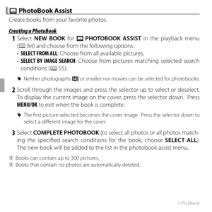 Page 7056More on Playback
 m m PhotoBook Assist PhotoBook Assist
Create books from your favorite photos.
 Creating a PhotoBook Creating a PhotoBook
 1 Select NEW BOOK for m PHOTOBOOK ASSIST in the playback menu 
(P
 84) and choose from the following options:
•  SELECT FROM ALL: Choose from all available pictures.
•  SELECT BY IMAGE SEARCH : Choose from pictures matching selected search 
conditions (P
 55).
 
R Neither photographs a or smaller nor movies can be selected for photobooks.
 2 Scroll through the...