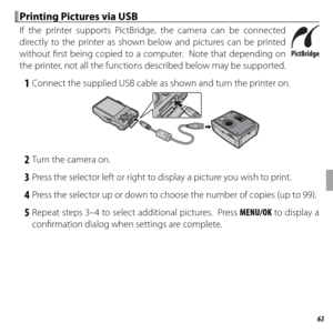 Page 7763Connections
 Printing Pictures via USB Printing Pictures via USB
If the printer supports PictBridge, the camera can be connected 
directly to the printer as shown below and pictures can be printed 
without fi rst being copied to a computer.  Note that depending on 
the printer, not all the functions described below may be supported.
 1  Connect the supplied USB cable as shown and turn the printer on.
 2  Turn the camera on.
 3  Press the selector left or right to display a picture you wish to print.
 4...