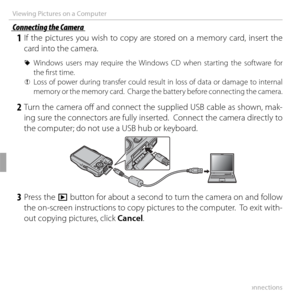 Page 8470Connections
Viewing Pictures on a Computer
 Connecting the Camera Connecting the Camera
 1 If the pictures you wish to copy are stored on a memory card, insert the card into the camera.
 
R Windows users may require the Windows CD when starting the software for 
the fi rst time.
 
Q Loss of power during transfer could result in loss of data or damage to internal 
memory or the memory card.  Charge the battery before connecting the camera.
 2 Turn the camera off   and connect the supplied USB cable as...