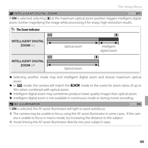 Page 119105Menus
The Setup Menu
 R R INTELLIGENT DIGITAL ZOOM INTELLIGENT DIGITAL ZOOM((default: default: OFF)OFF)
If  ON is selected, selecting i at the maximum optical zoom position triggers intelligent digital 
zoom, further magnifying the image while processing it for sharp, high-resolution results.
  The Zoom Indicator  The Zoom Indicator
INTELLIGENT DIGITAL INTELLIGENT DIGITAL ZOOMZOOM on on
ji
Optical zoomIntelligent 
digital zoom
INTELLIGENT DIGITAL INTELLIGENT DIGITAL ZOOMZOOM off  off 
ji
Optical zoom...
