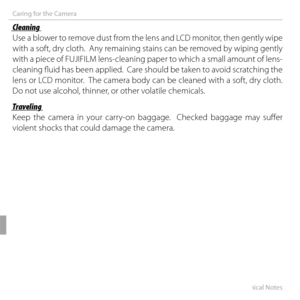 Page 126112Technical Notes
Caring for the Camera
 Cleaning Cleaning
Use a blower to remove dust from the lens and LCD monitor, then gently wipe 
with a soft, dry cloth.  Any remaining stains can be removed by wiping gently 
with a piece of FUJIFILM lens-cleaning paper to which a small amount of lens-
cleaning fl uid has been applied.  Care should be taken to avoid scratching the 
lens or LCD monitor.  The camera body can be cleaned with a soft, dry cloth.  
Do not use alcohol, thinner, or other volatile...