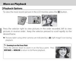 Page 6450
 More on Playback More on Playback
 Playback Options Playback  Options
To view the most recent picture in the LCD monitor, press the a button.
100-0001100-0001
Press the selector right to view pictures in the order recorded, left to view 
pictures in reverse order.  Keep the selector pressed to scroll rapidly to the 
desired frame.
 
R  Pictures taken using other cameras are indicated by a  m (“gift image”) icon during 
playback.
  Zooming in on the Focus Point  Zooming in on the Focus Point
Press the...