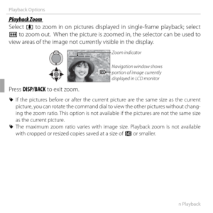 Page 6652More on Playback
Playback Options
 Playback Zoom Playback  Zoom
Select i to zoom in on pictures displayed in single-frame playback; select 
j to zoom out.  When the picture is zoomed in, the selector can be used to 
view areas of the image not currently visible in the display.
Navigation window shows 
portion of image currently 
displayed in LCD monitor Zoom indicator
Press DISP/BACK to exit zoom.
 
R If the pictures before or after the current picture are the same size as the current 
picture, you can...