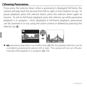 Page 7258More on Playback
 Viewing Panoramas Viewing  Panoramas
If you press the selector down when a panorama is displayed full frame, the 
camera will play back the picture from left to right or from bottom to top.  To 
pause playback, press the selector down; press the selector down again to 
resume.  To exit to full-frame playback, press the selector up while panorama 
playback is in progress.  Once displayed in full-frame playback, panoramas 
can be zoomed in or out using the zoom control or deleted by...