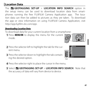 Page 7561Wireless Networks
 Location Data Location  Data
The U GEOTAGGING SET-UP > LOCATION INFO SEARCH option in 
the setup menu can be used to download location data from smart-
phones running the free FUJIFILM Camera Application app.  The loca-
tion data can then be added to pictures as they are taken.  To download 
the app or view information on using FUJIFILM Camera Application, visit 
http://app.fujifilm-dsc.com/app .
 Downloading Location Data Downloading Location Data
To download data for your current...