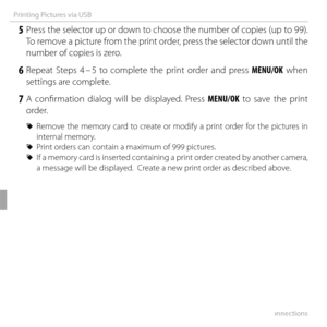 Page 8672Connections
Printing Pictures via USB
 5 Press the selector up or down to choose the number of copies (up to 99). To remove a picture from the print order, press the selector down until the 
number of copies is zero.
 6 Repeat Steps 4 – 5 to complete the print order and press  MENU/OK when 
settings are complete.
 7 A confi rmation dialog will be displayed. Press MENU/OK to save the print  order.
 
R Remove the memory card to create or modify a print order for the pictures in 
internal memory.
 
R...