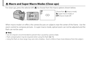 Page 5236
F Macro and Super Macro Modes (Close-ups)
For close-ups, press the selector left (F) to choose from the macro options shown below.
Choose from F (macro mode), 
G (super macro mode), or 
OFF  (macro mode off)
When macro mode is in effect, the camera focuses on subjects near the center of the frame.  Use the 
zoom control to compose pictures.  In super macro mode, optical zoom can not be adjusted and the 
flash can not be used.
1 Notes
•  Use of a tripod is recommended to prevent blur caused by camera...