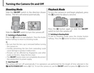 Page 2814
 Turning the Camera On and Off
Shooting ModeShooting Mode
 Slide  the G switch in the direction shown 
below.  The lens will extend automatically.
Slide the  G switch to turn the camera off.
2  Switching to Playback Mode
Press the a button to start playback.  Press the shutter 
button halfway to return to shooting mode.
3 
•  Be sure that the lens cap is removed before turning 
the camera on.
• Forcibly preventing the lens from extending could  cause damage or product malfunction.
• Pictures can be...