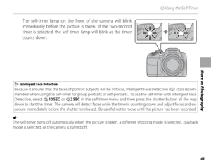 Page 5743
More on Photography
J Using the Self-Timer
 The self-timer lamp on the front of the camera will blink 
immediately before the picture is taken.  If the two-second 
timer is selected, the self-timer lamp will blink as the timer 
counts down.
 Intelligent Face Detection
Because it ensures that the faces of portrait subjects will be in focus, Intelligent Face Detection ( P 35) is recom-
mended when using the self-timer for group portraits or self-portraits.  To use the self-timer with Intelligent Face...