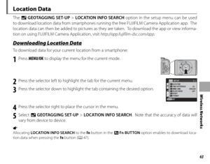 Page 7763
Wireless Networks
Location Data
The U GEOTAGGING SET-UP  > LOCATION INFO SEARCH  option in the setup menu can be used 
to download location data from smartphones running the free FUJIFILM Camera Application app.  The 
location data can then be added to pictures as they are taken.  To download the app or view informa-
tion on using FUJIFILM Camera Application, visit  http://app.fujifilm-dsc.com/app.
 Downloading Location Data Downloading Location Data
To download data for your current location from a...