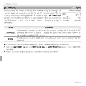 Page 11292Menus
The Setup Menu
 B B FRAME NO. FRAME  NO.((default: default: CONT.)CONT.)
New pictures are stored in image files named using a four-digit file 
number assigned by adding one to the last file number used.  The file 
number is displayed during playback as shown at right.   B FRAME NO.   
controls whether file numbering is reset to 0001 when a new memory 
card is inserted or the current memory card or internal memory is 
formatted. Directory 
number
File 
number
Frame number 
100-0001100-0001...