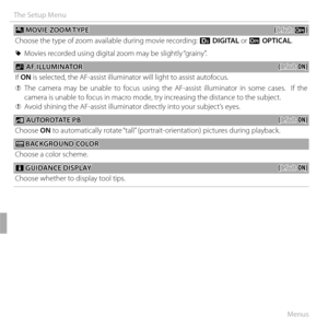 Page 11696Menus
The Setup Menu
 p p MOVIE ZOOM TYPE MOVIE  ZOOM TYPE((default: default: DD))
Choose the type of zoom available during movie recording:  C DIGITAL or D OPTICAL.
 
R Movies recorded using digital zoom may be slightly “grainy”.
 C C AF ILLUMINATOR AF ILLUMINATOR((default: default: ON)ON)
If  ON is selected, the AF-assist illuminator will light to assist autofocus.
 
Q The camera may be unable to focus using the AF-assist illuminator in some cases.  If the 
camera is unable to focus in macro mode,...