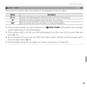 Page 11797Menus
The Setup Menu
 U U DATE STAMP DATE  STAMP((default: default: OFF)OFF)
Stamp the time and/or date of recording on photographs as they are taken.
OptionOptionDescriptionDescription
RR++SS Stamp new photographs with the date and time of recording.
RR Stamp new photographs with the date of recording.
OFFOFF
Do not stamp the time and date on new photographs.
 
Q Time and date stamps can not be deleted. Turn  U DATE STAMP  off to prevent time and date 
stamps appearing on new photographs.
 
Q If the...