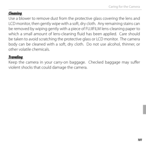 Page 121101Technical Notes
Caring for the Camera
 Cleaning Cleaning
Use a blower to remove dust from the protective glass covering the lens and 
LCD monitor, then gently wipe with a soft, dry cloth.  Any remaining stains can 
be removed by wiping gently with a piece of FUJIFILM lens-cleaning paper to 
which a small amount of lens-cleaning fluid has been applied.  Care should 
be taken to avoid scratching the protective glass or LCD monitor.  The camera 
body can be cleaned with a soft, dry cloth.  Do not use...