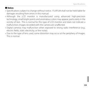 Page 139119Appendix
Specifications
  ■■NoticesNotices
•  Specifications subject to change without notice.  FUJIFILM shall not be held liable for  damages resulting from errors in this manual.
• Although the LCD monitor is manufactured using advanced high-precision  technology, small bright points and anomalous colors may appear, particularly in the 
vicinity of text.  This is normal for this type of LCD monitor and does not indicate a 
malfunction; images recorded with the camera are unaffected.
• Digital...
