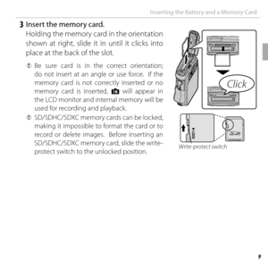 Page 299 First  Steps
Inserting the Battery and a Memory Card
   3  Insert the memory card.Holding the memory card in the orientation 
shown at right, slide it in until it clicks into 
place at the back of the slot.
 
Q  Be sure card is in the correct orientation; 
do not insert at an angle or use force.  If the 
memory card is not correctly inserted or no 
memory card is inserted, a will appear in 
the LCD monitor and internal memory will be 
used for recording and playback.
Click
 
Q  SD/SDHC/SDXC memory...